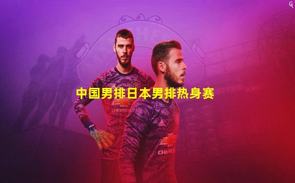 中国男排日本男排热身赛