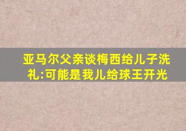 亚马尔父亲谈梅西给儿子洗礼:可能是我儿给球王开光