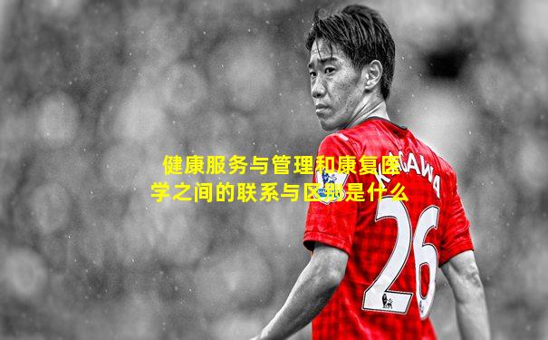 健康服务与管理和康复医学之间的联系与区别是什么
