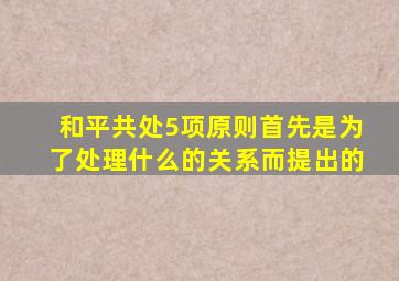 和平共处5项原则首先是为了处理什么的关系而提出的
