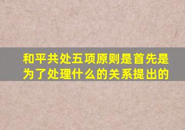 和平共处五项原则是首先是为了处理什么的关系提出的