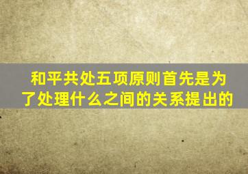 和平共处五项原则首先是为了处理什么之间的关系提出的