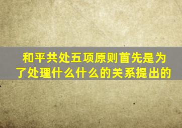 和平共处五项原则首先是为了处理什么什么的关系提出的