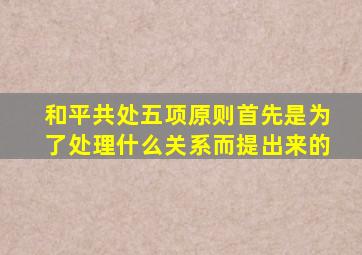 和平共处五项原则首先是为了处理什么关系而提出来的