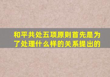 和平共处五项原则首先是为了处理什么样的关系提出的