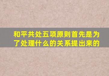和平共处五项原则首先是为了处理什么的关系提出来的