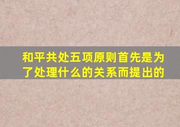 和平共处五项原则首先是为了处理什么的关系而提出的