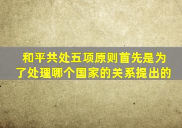 和平共处五项原则首先是为了处理哪个国家的关系提出的