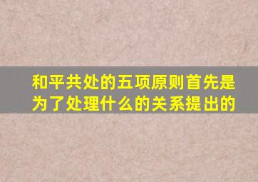 和平共处的五项原则首先是为了处理什么的关系提出的