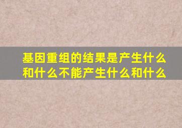 基因重组的结果是产生什么和什么不能产生什么和什么