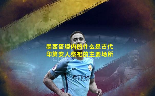 墨西哥境内的什么是古代印第安人祭祀的主要场所