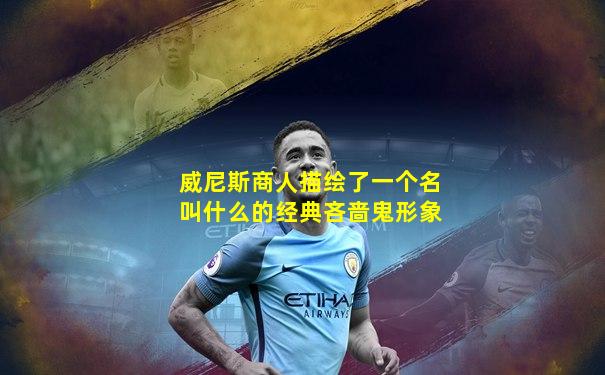 威尼斯商人描绘了一个名叫什么的经典吝啬鬼形象