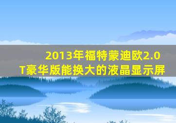 2013年福特蒙迪欧2.0T豪华版能换大的液晶显示屏