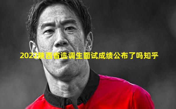 2022陕西省选调生面试成绩公布了吗知乎