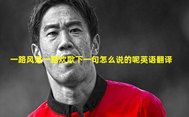 一路风景一路欢歌下一句怎么说的呢英语翻译