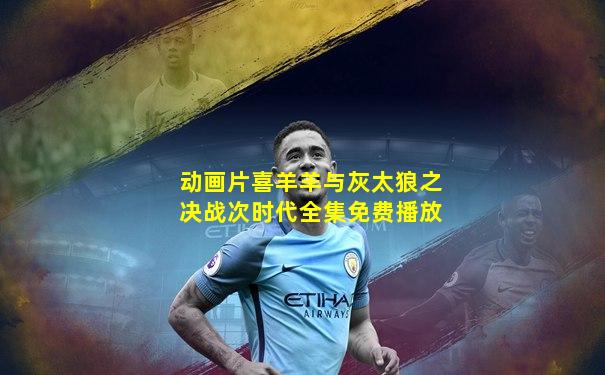 动画片喜羊羊与灰太狼之决战次时代全集免费播放
