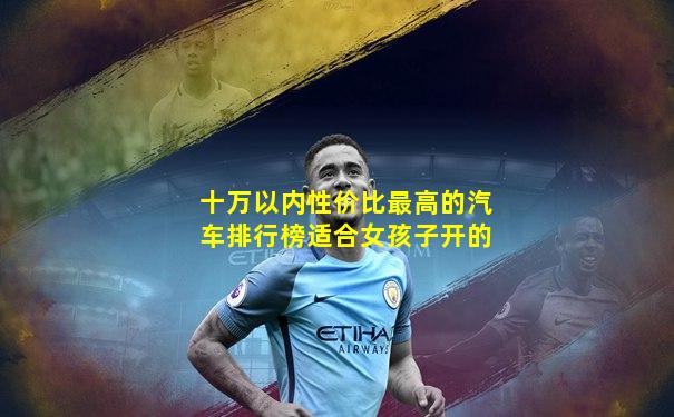 十万以内性价比最高的汽车排行榜适合女孩子开的