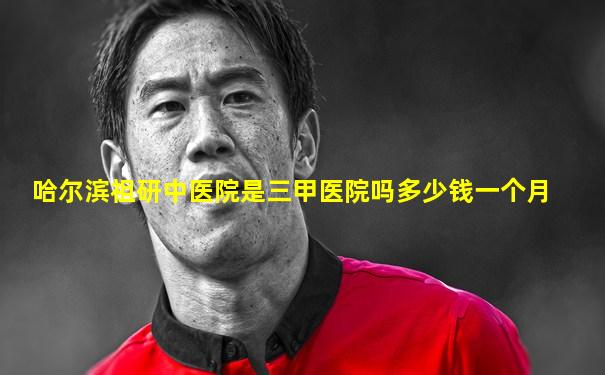 哈尔滨祖研中医院是三甲医院吗多少钱一个月