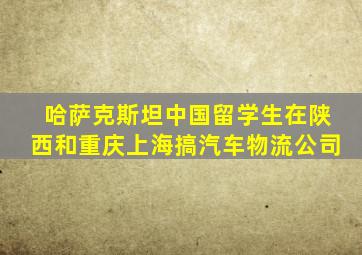 哈萨克斯坦中国留学生在陕西和重庆上海搞汽车物流公司