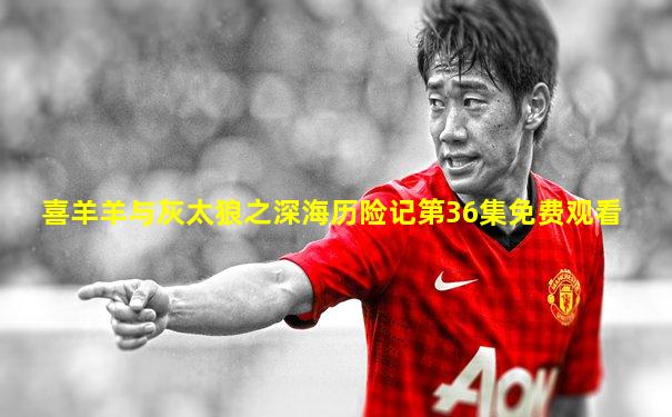 喜羊羊与灰太狼之深海历险记第36集免费观看