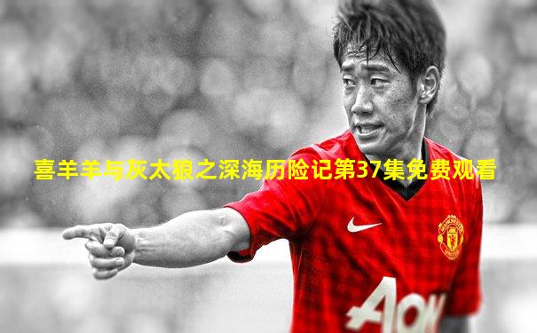 喜羊羊与灰太狼之深海历险记第37集免费观看
