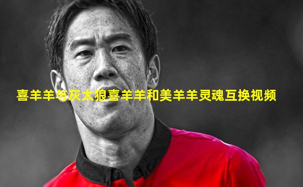 喜羊羊与灰太狼喜羊羊和美羊羊灵魂互换视频