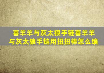 喜羊羊与灰太狼手链喜羊羊与灰太狼手链用扭扭棒怎么编