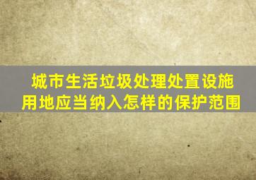 城市生活垃圾处理处置设施用地应当纳入怎样的保护范围