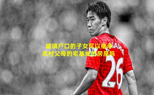 城镇户口的子女可以继承农村父母的宅基地的房屋吗