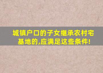 城镇户口的子女继承农村宅基地的,应满足这些条件!