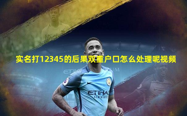 实名打12345的后果双重户口怎么处理呢视频