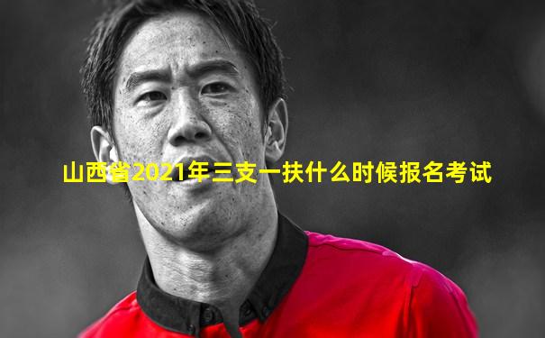 山西省2021年三支一扶什么时候报名考试