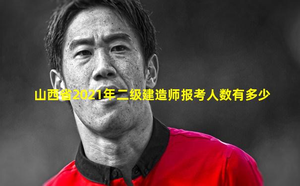 山西省2021年二级建造师报考人数有多少