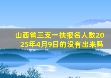 山西省三支一扶报名人数2025年4月9日的没有出来吗