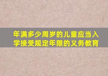 年满多少周岁的儿童应当入学接受规定年限的义务教育
