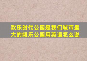 欢乐时代公园是我们城市最大的娱乐公园用英语怎么说