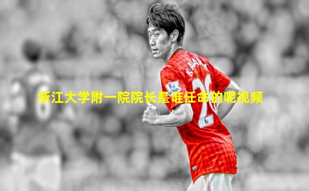 浙江大学附一院院长是谁任命的呢视频